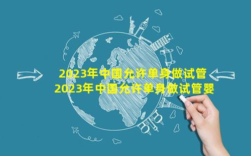 2023年中国允许单身做试管 2023年中国允许单身做试管婴儿吗
